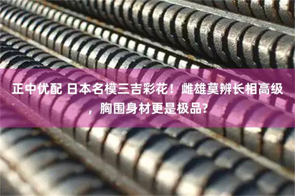 正中优配 日本名模三吉彩花！雌雄莫辨长相高级，胸围身材更是极品?
