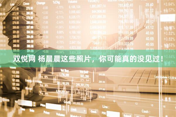 双悦网 杨晨晨这些照片，你可能真的没见过！