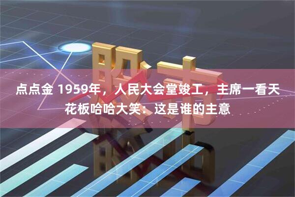 点点金 1959年，人民大会堂竣工，主席一看天花板哈哈大笑：这是谁的主意