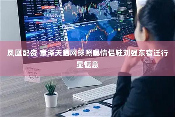 凤凰配资 章泽天晒网球照曝情侣鞋刘强东宿迁行显惬意