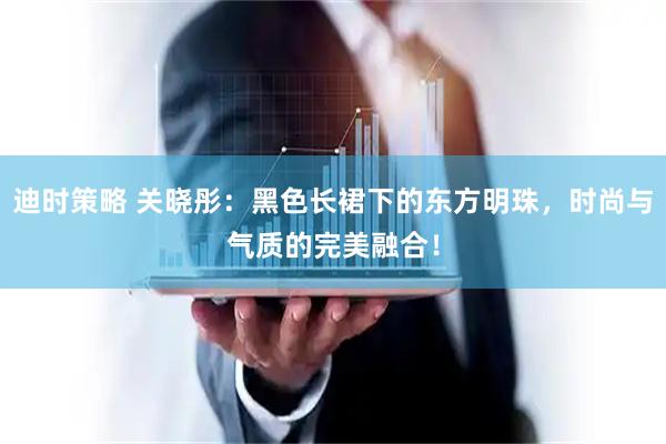 迪时策略 关晓彤：黑色长裙下的东方明珠，时尚与气质的完美融合！