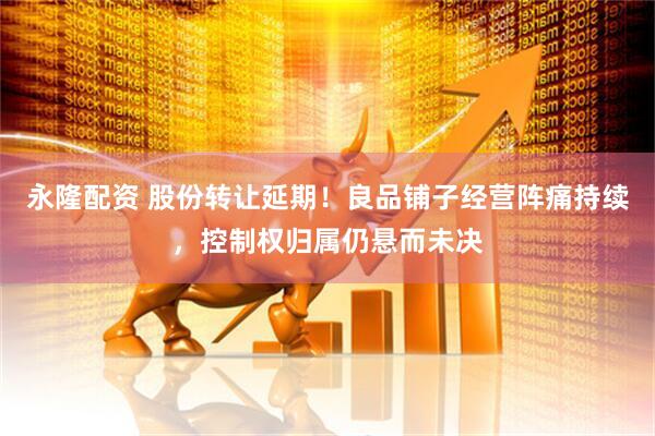永隆配资 股份转让延期！良品铺子经营阵痛持续，控制权归属仍悬而未决