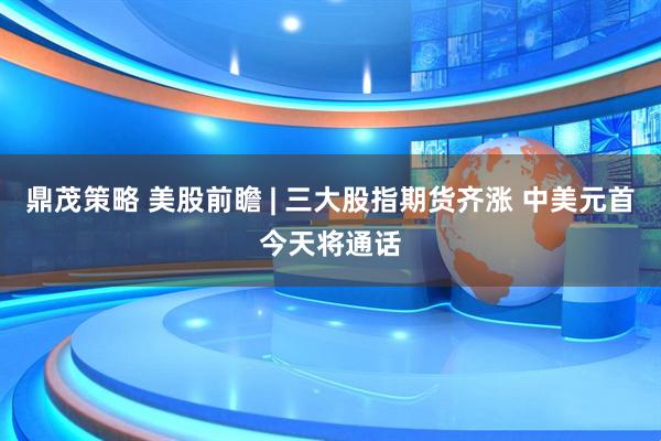 鼎茂策略 美股前瞻 | 三大股指期货齐涨 中美元首今天将通话