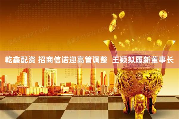 乾鑫配资 招商信诺迎高管调整  王颖拟履新董事长