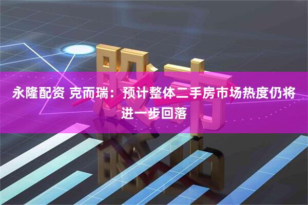 永隆配资 克而瑞：预计整体二手房市场热度仍将进一步回落