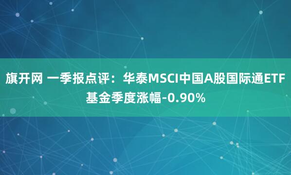 旗开网 一季报点评：华泰MSCI中国A股国际通ETF基金季度涨幅-0.90%