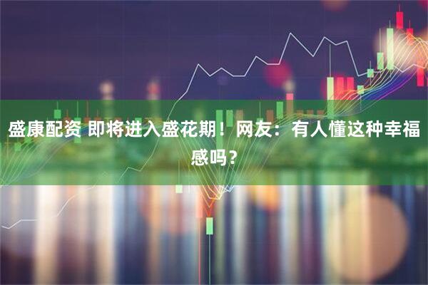 盛康配资 即将进入盛花期！网友：有人懂这种幸福感吗？