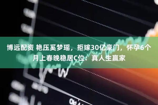 博远配资 艳压奚梦瑶，拒嫁30亿豪门，怀孕6个月上春晚稳居C位：真人生赢家