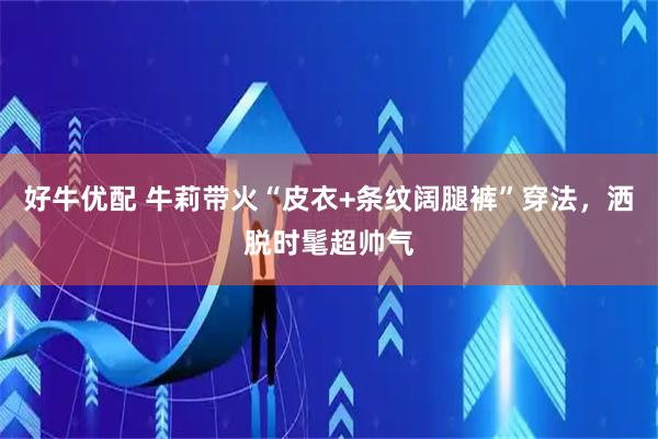 好牛优配 牛莉带火“皮衣+条纹阔腿裤”穿法，洒脱时髦超帅气