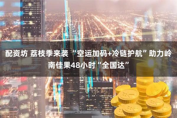 配资坊 荔枝季来袭 “空运加码+冷链护航”助力岭南佳果48小时“全国达”