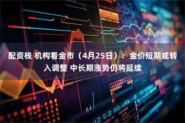 配资栈 机构看金市（4月25日）：金价短期或转入调整 中长期涨势仍将延续