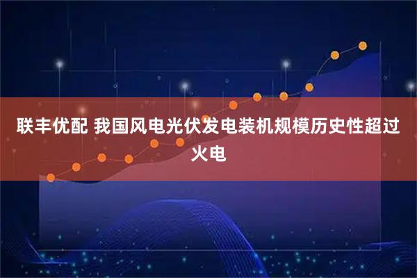 联丰优配 我国风电光伏发电装机规模历史性超过火电