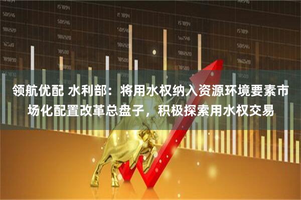 领航优配 水利部：将用水权纳入资源环境要素市场化配置改革总盘子，积极探索用水权交易