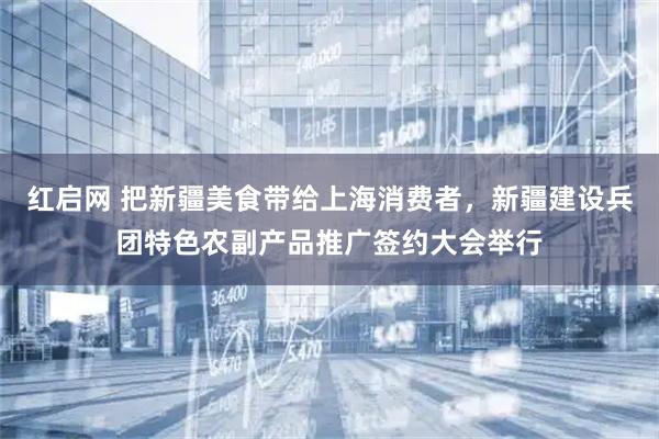 红启网 把新疆美食带给上海消费者，新疆建设兵团特色农副产品推广签约大会举行