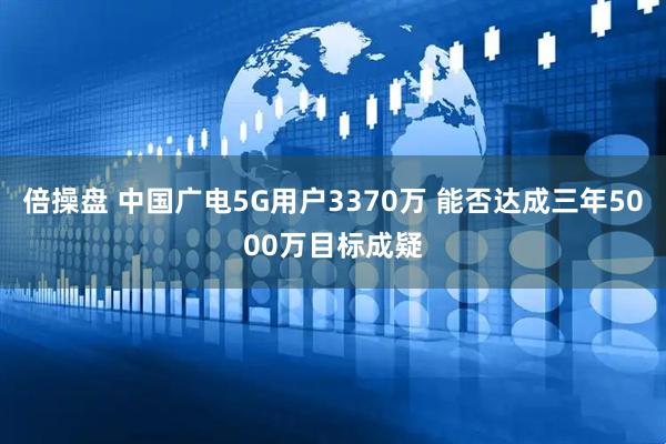 倍操盘 中国广电5G用户3370万 能否达成三年5000万目标成疑