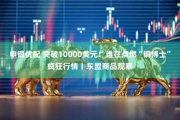申银优配 突破10000美元！谁在点燃“铜博士”疯狂行情丨东盟商品观察