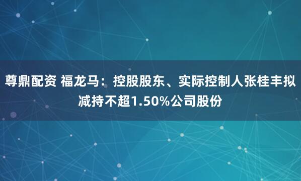 尊鼎配资 福龙马：控股股东、实际控制人张桂丰拟减持不超1.50%公司股份
