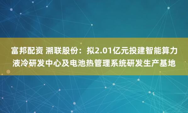 富邦配资 溯联股份：拟2.01亿元投建智能算力液冷研发中心及电池热管理系统研发生产基地