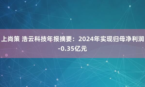 上尚策 浩云科技年报摘要：2024年实现归母净利润-0.35亿元