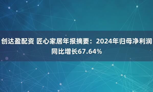 创达盈配资 匠心家居年报摘要：2024年归母净利润同比增长67.64%