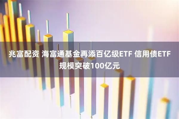 兆富配资 海富通基金再添百亿级ETF 信用债ETF规模突破100亿元