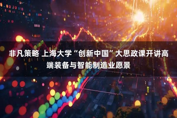 非凡策略 上海大学“创新中国”大思政课开讲高端装备与智能制造业愿景