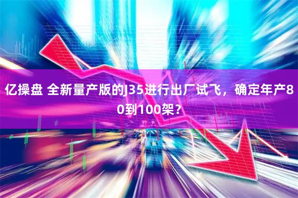 亿操盘 全新量产版的J35进行出厂试飞，确定年产80到100架？