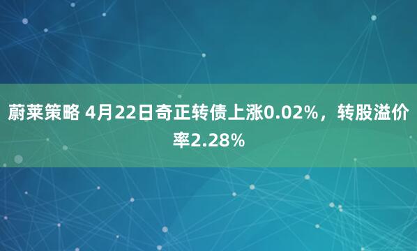 蔚莱策略 4月22日奇正转债上涨0.02%，转股溢价率2.28%
