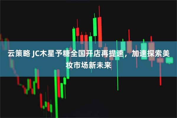 云策略 JC木星予糖全国开店再提速，加速探索美妆市场新未来