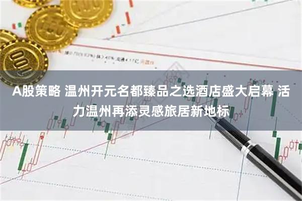 A股策略 温州开元名都臻品之选酒店盛大启幕 活力温州再添灵感旅居新地标