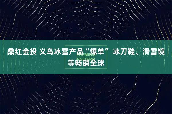 鼎红金投 义乌冰雪产品“爆单” 冰刀鞋、滑雪镜等畅销全球