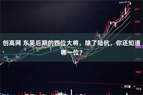 创高网 东吴后期的四位大将，除了陆抗，你还知道哪一位？