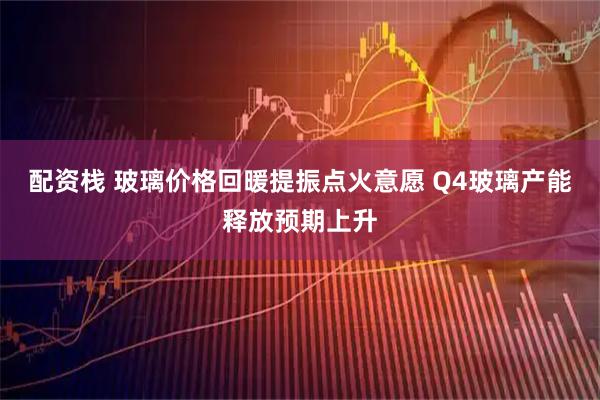 配资栈 玻璃价格回暖提振点火意愿 Q4玻璃产能释放预期上升