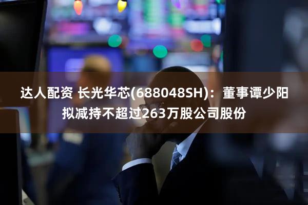 达人配资 长光华芯(688048SH)：董事谭少阳拟减持不超过263万股公司股份