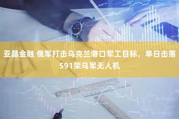 亚晶金融 俄军打击乌克兰港口军工目标，单日击落591架乌军无人机